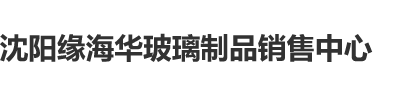 狂日逼网址沈阳缘海华玻璃制品销售中心